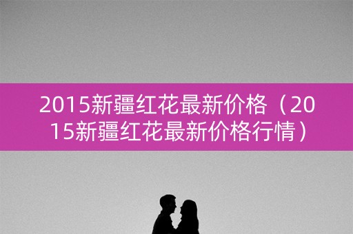 2015新疆红花最新价格（2015新疆红花最新价格行情）