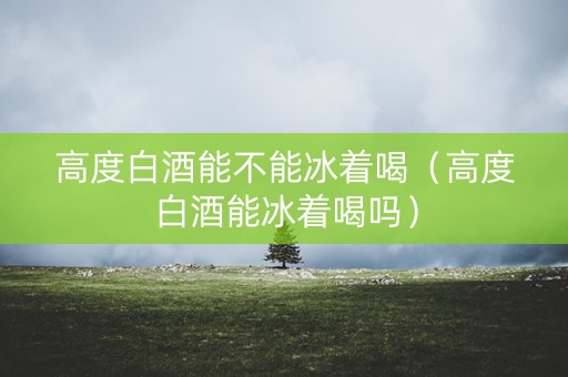 高度白酒能不能冰着喝（高度白酒能冰着喝吗）