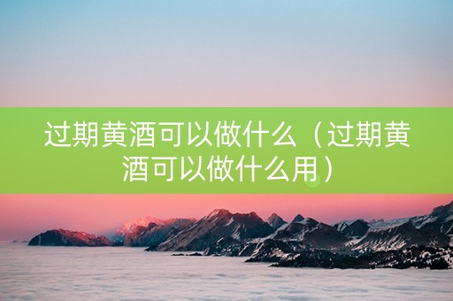 过期黄酒可以做什么（过期黄酒可以做什么用）