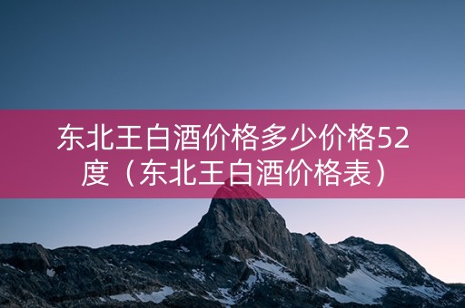 东北王白酒价格多少价格52度（东北王白酒价格表）