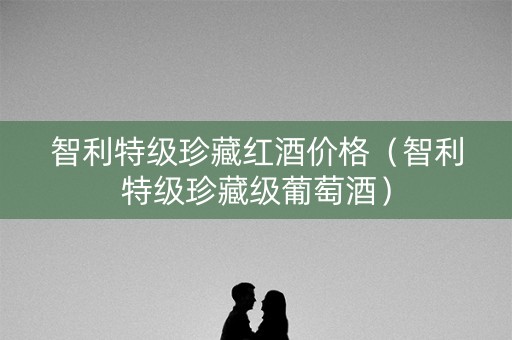 智利特级珍藏红酒价格（智利特级珍藏级葡萄酒）