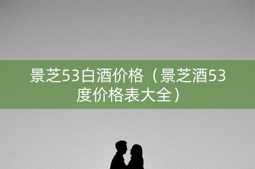 景芝53白酒价格（景芝酒53度价格表大全）