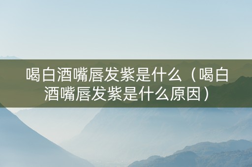 喝白酒嘴唇发紫是什么（喝白酒嘴唇发紫是什么原因）