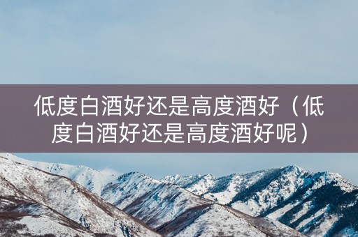 低度白酒好还是高度酒好（低度白酒好还是高度酒好呢）