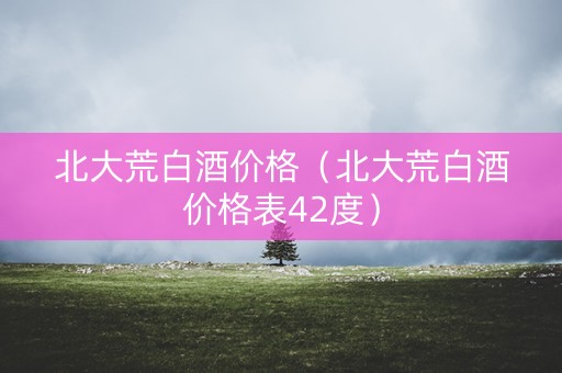 北大荒白酒价格（北大荒白酒价格表42度）