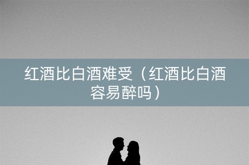 红酒比白酒难受（红酒比白酒容易醉吗）