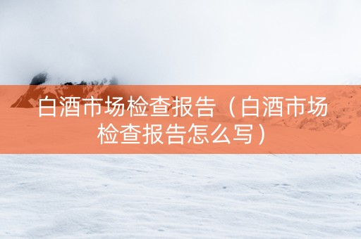 白酒市场检查报告（白酒市场检查报告怎么写）
