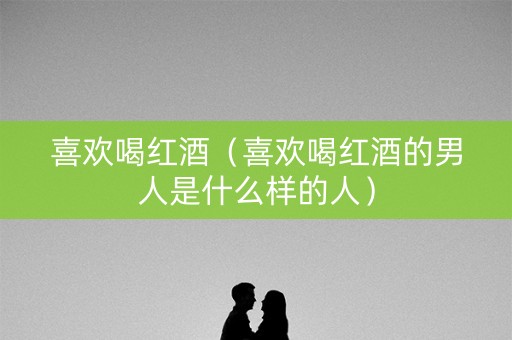 喜欢喝红酒（喜欢喝红酒的男人是什么样的人）