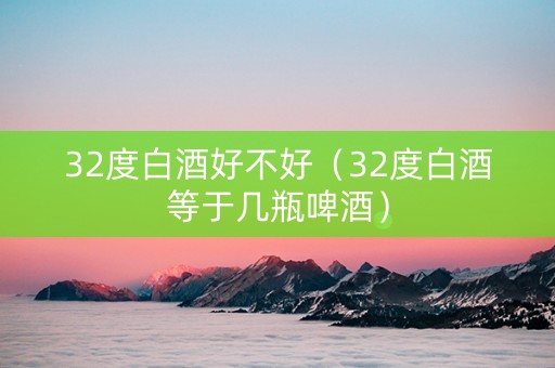 32度白酒好不好（32度白酒等于几瓶啤酒）
