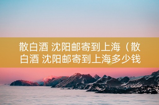 散白酒 沈阳邮寄到上海（散白酒 沈阳邮寄到上海多少钱）