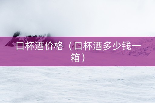 口杯酒价格（口杯酒多少钱一箱）