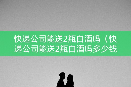 快递公司能送2瓶白酒吗（快递公司能送2瓶白酒吗多少钱）