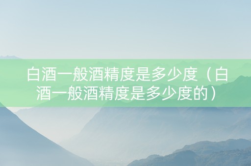 白酒一般酒精度是多少度（白酒一般酒精度是多少度的）