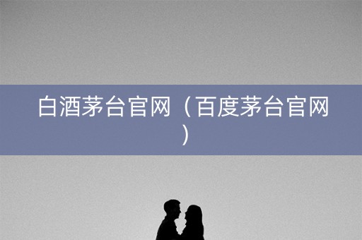 白酒茅台官网（百度茅台官网）