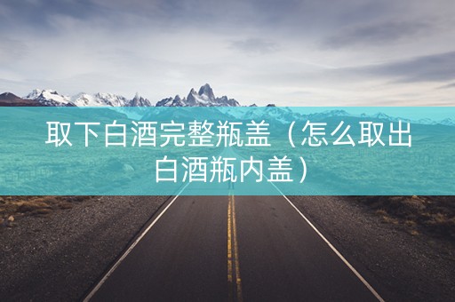 取下白酒完整瓶盖（怎么取出白酒瓶内盖）