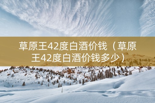 草原王42度白酒价钱（草原王42度白酒价钱多少）