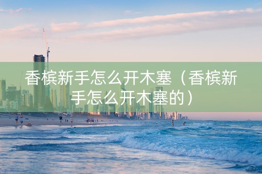 香槟新手怎么开木塞（香槟新手怎么开木塞的）