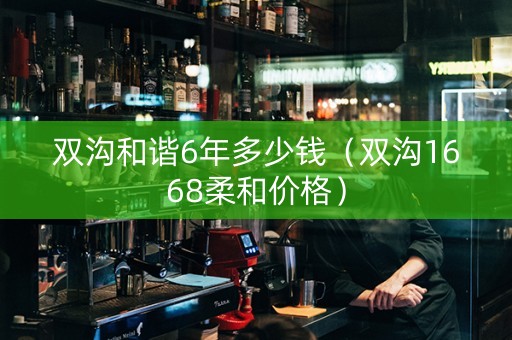 双沟和谐6年多少钱（双沟1668柔和价格）
