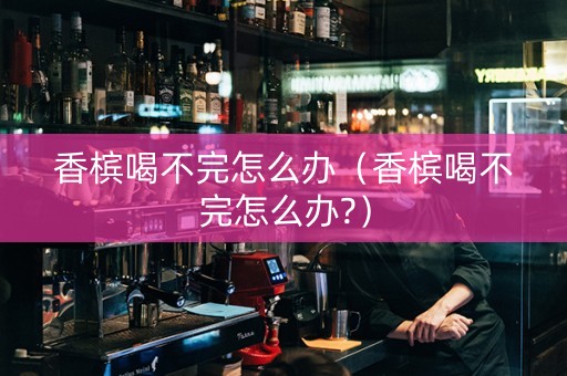 香槟喝不完怎么办（香槟喝不完怎么办?）