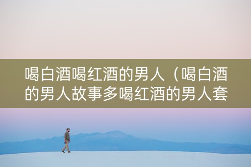 喝白酒喝红酒的男人（喝白酒的男人故事多喝红酒的男人套路多）
