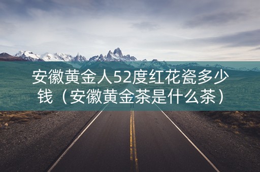 安徽黄金人52度红花瓷多少钱（安徽黄金茶是什么茶）