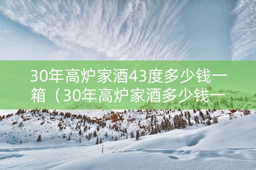 30年高炉家酒43度多少钱一箱（30年高炉家酒多少钱一瓶）