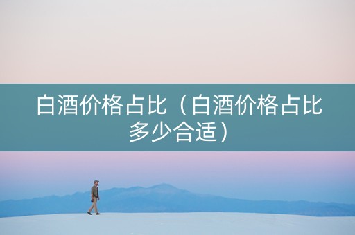 白酒价格占比（白酒价格占比多少合适）
