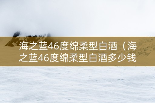 海之蓝46度绵柔型白酒（海之蓝46度绵柔型白酒多少钱一瓶）