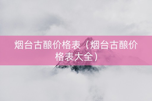 烟台古酿价格表（烟台古酿价格表大全）