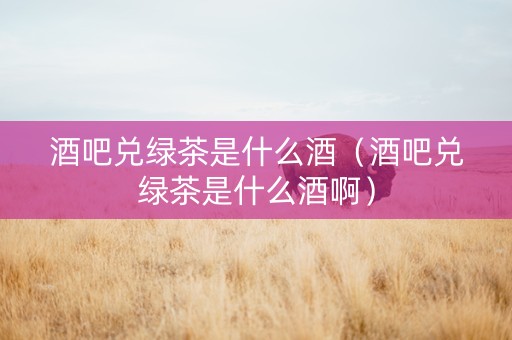酒吧兑绿茶是什么酒（酒吧兑绿茶是什么酒啊）