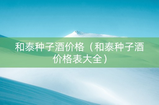 和泰种子酒价格（和泰种子酒价格表大全）