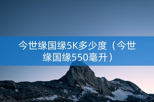 今世缘国缘5K多少度（今世缘国缘550毫升）