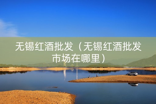 无锡红酒批发（无锡红酒批发市场在哪里）