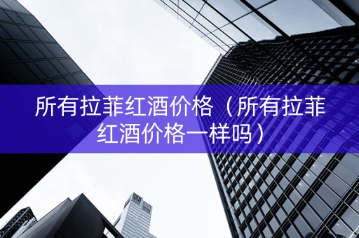 所有拉菲红酒价格（所有拉菲红酒价格一样吗）