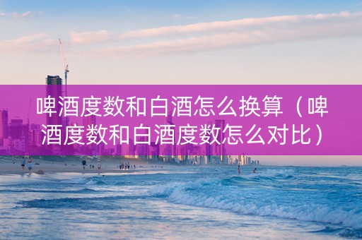 啤酒度数和白酒怎么换算（啤酒度数和白酒度数怎么对比）