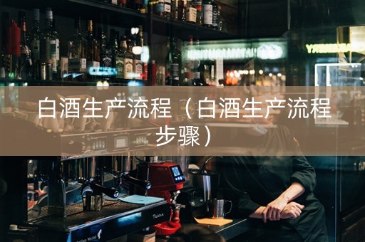 白酒生产流程（白酒生产流程步骤）