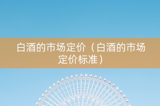白酒的市场定价（白酒的市场定价标准）