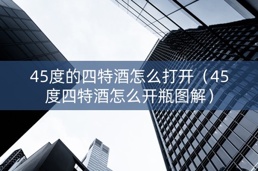 45度的四特酒怎么打开（45度四特酒怎么开瓶图解）