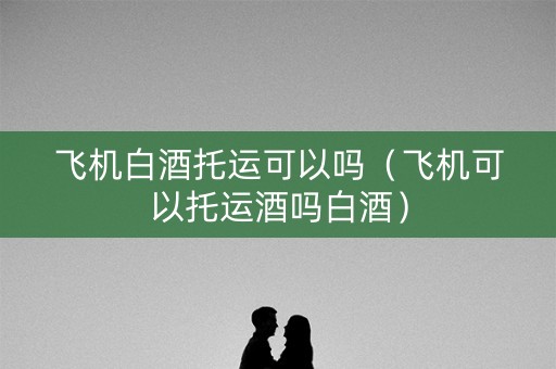 飞机白酒托运可以吗（飞机可以托运酒吗白酒）
