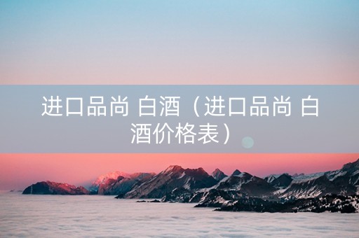 进口品尚 白酒（进口品尚 白酒价格表）
