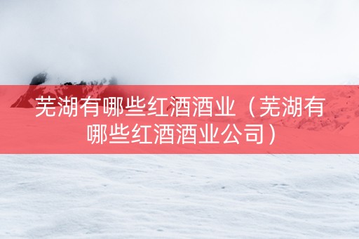 芜湖有哪些红酒酒业（芜湖有哪些红酒酒业公司）