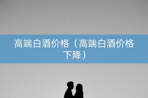 高端白酒价格（高端白酒价格下降）