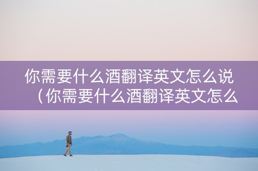 你需要什么酒翻译英文怎么说（你需要什么酒翻译英文怎么说呢）