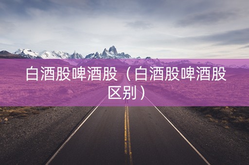 白酒股啤酒股（白酒股啤酒股区别）
