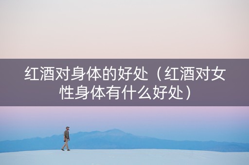 红酒对身体的好处（红酒对女性身体有什么好处）