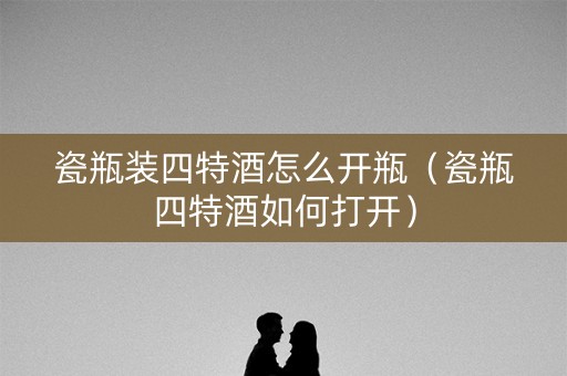 瓷瓶装四特酒怎么开瓶（瓷瓶四特酒如何打开）