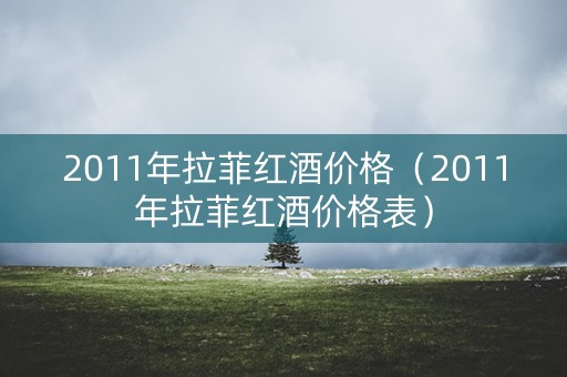 2011年拉菲红酒价格（2011年拉菲红酒价格表）