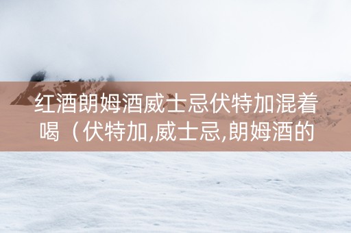 红酒朗姆酒威士忌伏特加混着喝（伏特加,威士忌,朗姆酒的区别）