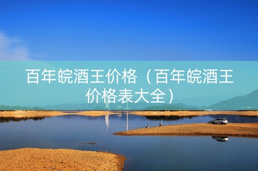 百年皖酒王价格（百年皖酒王价格表大全）