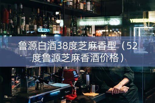 鲁源白酒38度芝麻香型（52度鲁源芝麻香酒价格）